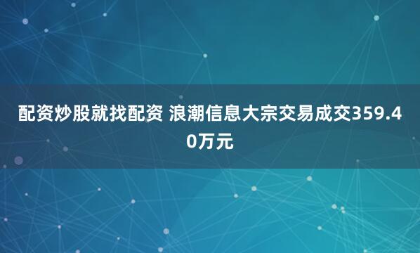 配资炒股就找配资 浪潮信息大宗交易成交359.40万元