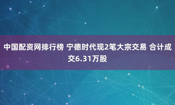 中国配资网排行榜 宁德时代现2笔大宗交易 合计成交6.31万股