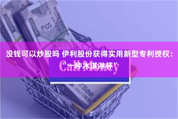 没钱可以炒股吗 伊利股份获得实用新型专利授权：“一种冰淇淋杯”
