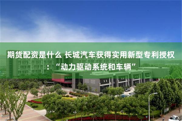 期货配资是什么 长城汽车获得实用新型专利授权：“动力驱动系统和车辆”