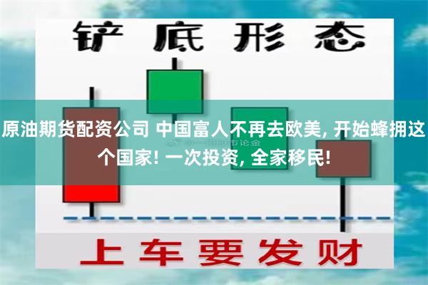 原油期货配资公司 中国富人不再去欧美, 开始蜂拥这个国家! 一次投资, 全家移民!