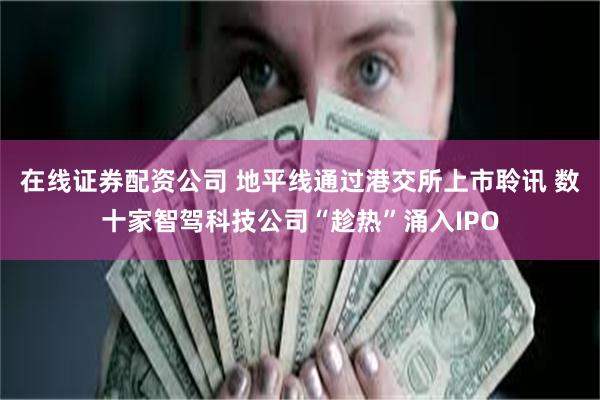 在线证券配资公司 地平线通过港交所上市聆讯 数十家智驾科技公司“趁热”涌入IPO