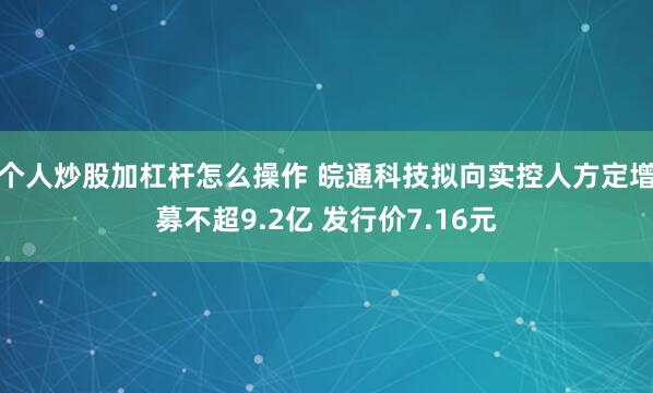 个人炒股加杠杆怎么操作 皖通科技拟向实控人方定增募不超9.2亿 发行价7.16元