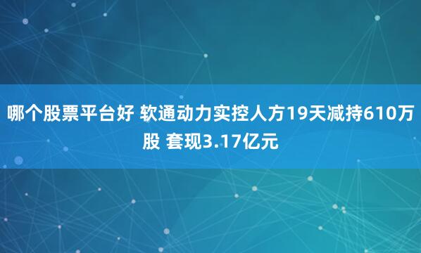 哪个股票平台好 软通动力实控人方19天减持610万股 套现3.17亿元