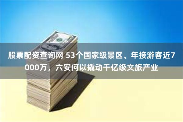 股票配资查询网 53个国家级景区、年接游客近7000万，六安何以撬动千亿级文旅产业