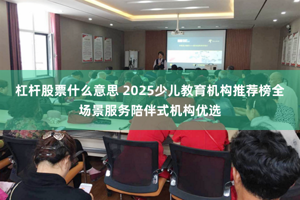 杠杆股票什么意思 2025少儿教育机构推荐榜全场景服务陪伴式机构优选