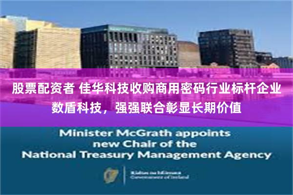 股票配资者 佳华科技收购商用密码行业标杆企业数盾科技，强强联合彰显长期价值