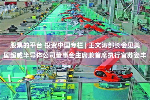 股票的平台 投资中国专栏 | 王文涛部长会见美国超威半导体公司董事会主席兼首席执行官苏姿丰