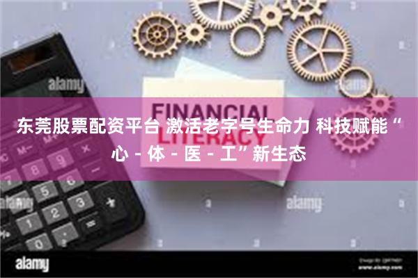 东莞股票配资平台 激活老字号生命力 科技赋能“心-体-医-工”新生态