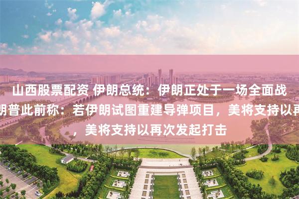 山西股票配资 伊朗总统:伊朗正处于一场全面战争之中!特朗普此前称:若伊朗试图重建导弹项目,美将支持以再次发起打击